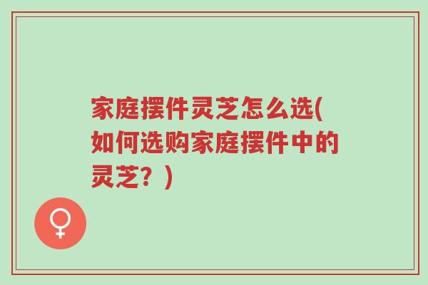 家庭摆件灵芝怎么选(如何选购家庭摆件中的灵芝?)-第1张图片-超越 家庭摆件灵芝怎么选(如何选购家庭摆件中的灵芝?)-第1张图片-超越