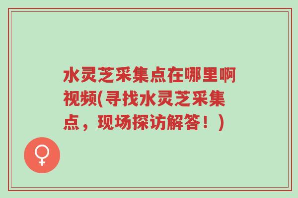 水灵芝采集点在哪里啊视频(寻找水灵芝采集点，现场探访解答！)-第1张图片-超越