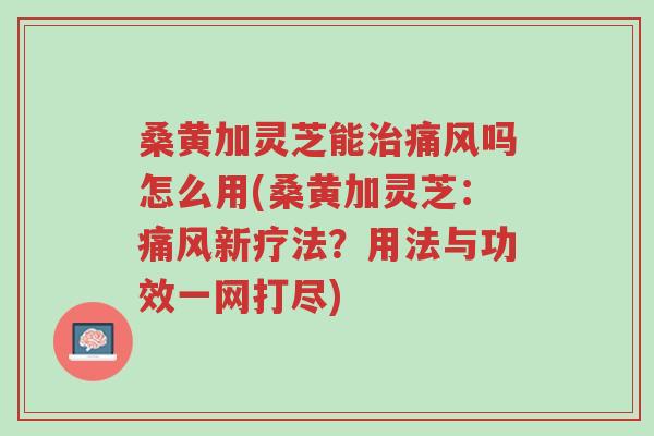 桑黄加灵芝能治痛风吗怎么用(桑黄加灵芝:痛风新疗法?用法与功效一网打尽)-第1张图片-超越 桑黄加灵芝能治痛风吗怎么用(桑黄加灵芝:痛风新疗法?用法与功效一网打尽)-第1张图片-超越