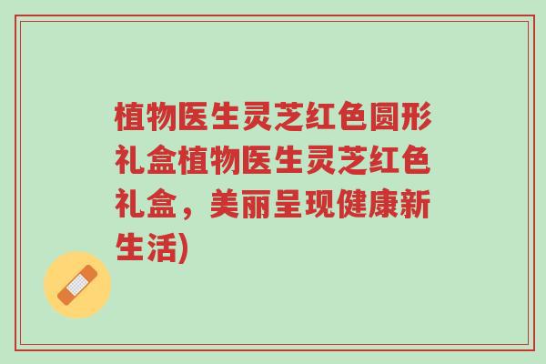 植物医生灵芝红色圆形礼盒植物医生灵芝红色礼盒,美丽呈现健康新生活)-第1张图片-超越 植物医生灵芝红色圆形礼盒植物医生灵芝红色礼盒,美丽呈现健康新生活)-第1张图片-超越