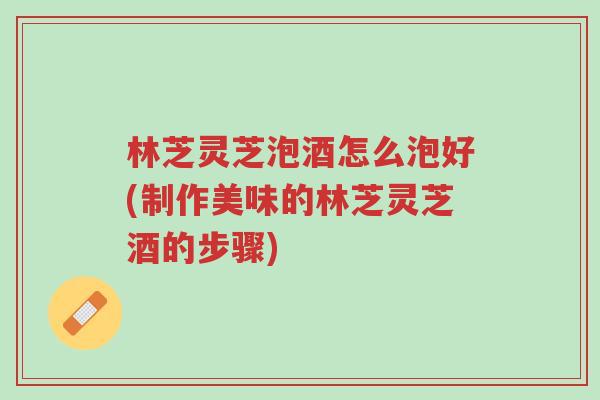 林芝灵芝泡酒怎么泡好(制作美味的林芝灵芝酒的步骤)-第1张图片-超越