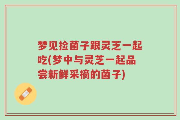 梦见捡菌子跟灵芝一起吃(梦中与灵芝一起品尝新鲜采摘的菌子)-第1张图片-超越 梦见捡菌子跟灵芝一起吃(梦中与灵芝一起品尝新鲜采摘的菌子)-第1张图片-超越