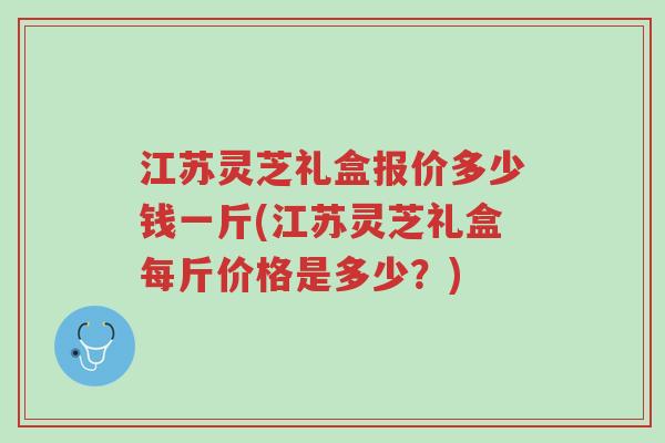 江苏灵芝礼盒报价多少钱一斤(江苏灵芝礼盒每斤价格是多少?)-第1张图片-超越 江苏灵芝礼盒报价多少钱一斤(江苏灵芝礼盒每斤价格是多少?)-第1张图片-超越