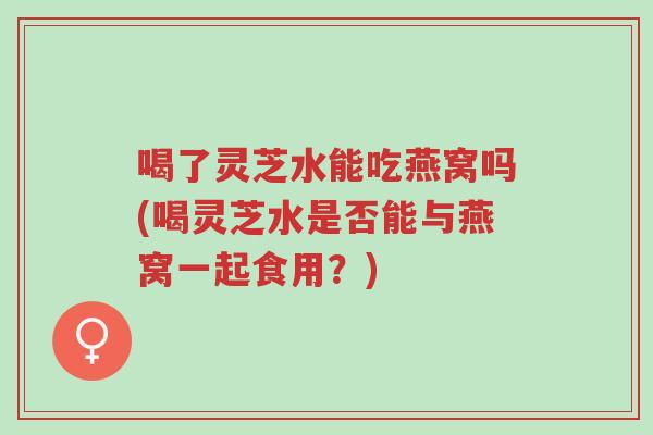 喝了灵芝水能吃燕窝吗(喝灵芝水是否能与燕窝一起食用?)-第1张图片-超越 喝了灵芝水能吃燕窝吗(喝灵芝水是否能与燕窝一起食用?)-第1张图片-超越
