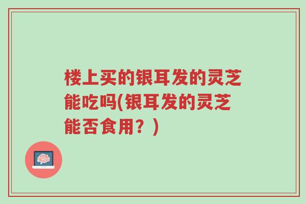 楼上买的银耳发的灵芝能吃吗(银耳发的灵芝能否食用?)-第1张图片-超越 楼上买的银耳发的灵芝能吃吗(银耳发的灵芝能否食用?)-第1张图片-超越