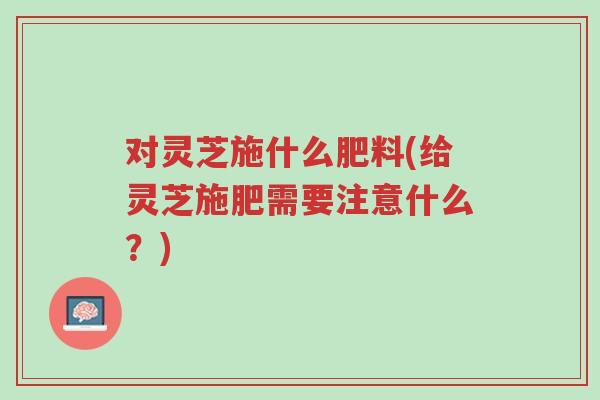 对灵芝施什么肥料(给灵芝施肥需要注意什么?)-第1张图片-超越 对灵芝施什么肥料(给灵芝施肥需要注意什么?)-第1张图片-超越