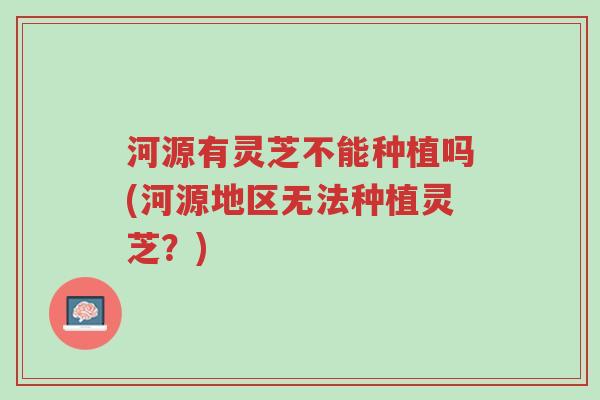 河源有灵芝不能种植吗(河源地区无法种植灵芝?)-第1张图片-超越 河源有灵芝不能种植吗(河源地区无法种植灵芝?)-第1张图片-超越