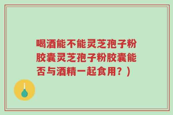 喝酒能不能灵芝孢子粉胶囊灵芝孢子粉胶囊能否与酒精一起食用？)-第1张图片-超越