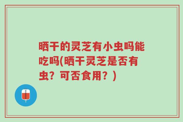 晒干的灵芝有小虫吗能吃吗(晒干灵芝是否有虫?可否食用?)-第1张图片-超越 晒干的灵芝有小虫吗能吃吗(晒干灵芝是否有虫?可否食用?)-第1张图片-超越
