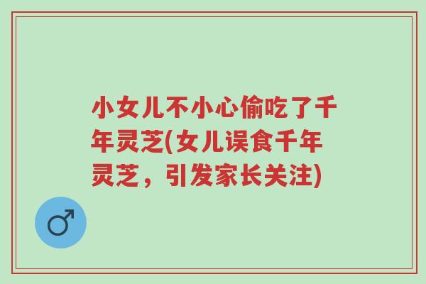 小女儿不小心偷吃了千年灵芝(女儿误食千年灵芝,引发家长关注)-第1张图片-超越 小女儿不小心偷吃了千年灵芝(女儿误食千年灵芝,引发家长关注)-第1张图片-超越