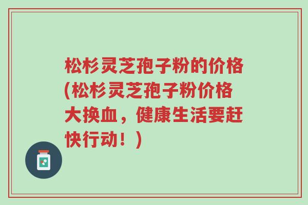 松杉灵芝孢子粉的价格(松杉灵芝孢子粉价格大换血，健康生活要赶快行动！)-第1张图片-超越