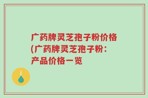 广药牌灵芝孢子粉价格(广药牌灵芝孢子粉：产品价格一览-第1张图片-超越