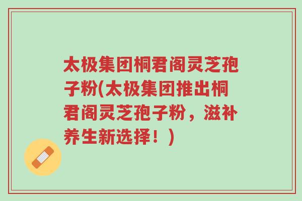 太极集团桐君阁灵芝孢子粉(太极集团推出桐君阁灵芝孢子粉,滋补养生新选择!)-第1张图片-超越 太极集团桐君阁灵芝孢子粉(太极集团推出桐君阁灵芝孢子粉,滋补养生新选择!)-第1张图片-超越