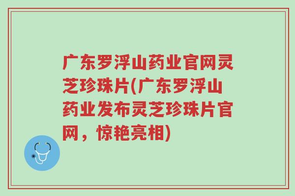 广东罗浮山药业官网灵芝珍珠片(广东罗浮山药业发布灵芝珍珠片官网,惊艳亮相)-第1张图片-超越 广东罗浮山药业官网灵芝珍珠片(广东罗浮山药业发布灵芝珍珠片官网,惊艳亮相)-第1张图片-超越