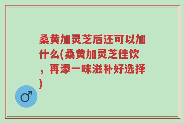 桑黄加灵芝后还可以加什么(桑黄加灵芝佳饮，再添一味滋补好选择)-第1张图片-超越