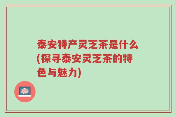 泰安特产灵芝茶是什么(探寻泰安灵芝茶的特色与魅力)-第1张图片-超越 泰安特产灵芝茶是什么(探寻泰安灵芝茶的特色与魅力)-第1张图片-超越