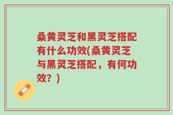 桑黄灵芝和黑灵芝搭配有什么功效(桑黄灵芝与黑灵芝搭配,有何功效?)-第1张图片-超越 桑黄灵芝和黑灵芝搭配有什么功效(桑黄灵芝与黑灵芝搭配,有何功效?)-第1张图片-超越