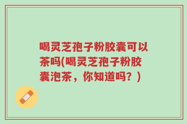 喝灵芝孢子粉胶囊可以茶吗(喝灵芝孢子粉胶囊泡茶,你知道吗?)-第1张图片-超越 喝灵芝孢子粉胶囊可以茶吗(喝灵芝孢子粉胶囊泡茶,你知道吗?)-第1张图片-超越