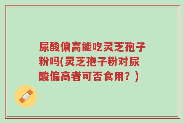 尿酸偏高能吃灵芝孢子粉吗(灵芝孢子粉对尿酸偏高者可否食用？)-第1张图片-超越