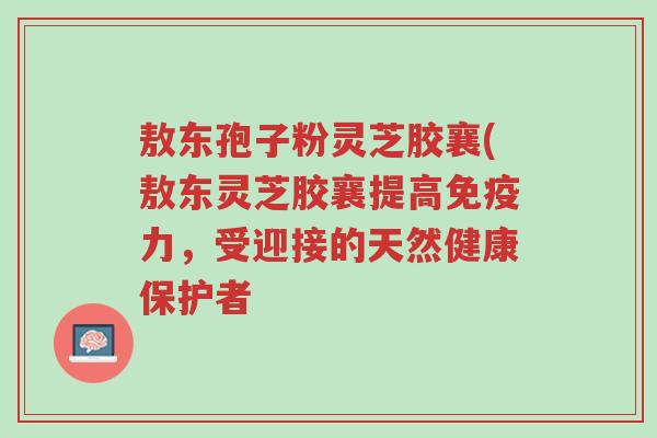 敖东孢子粉灵芝胶襄(敖东灵芝胶襄提高免疫力,受迎接的天然健康保护者-第1张图片-超越 敖东孢子粉灵芝胶襄(敖东灵芝胶襄提高免疫力,受迎接的天然健康保护者-第1张图片-超越