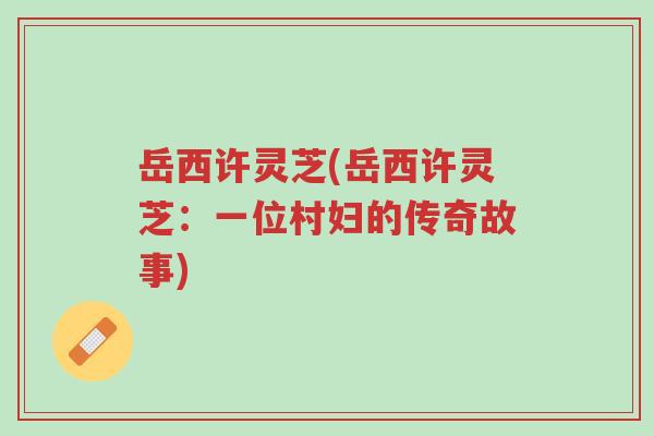 岳西许灵芝(岳西许灵芝:一位村妇的传奇故事)-第1张图片-超越 岳西许灵芝(岳西许灵芝:一位村妇的传奇故事)-第1张图片-超越