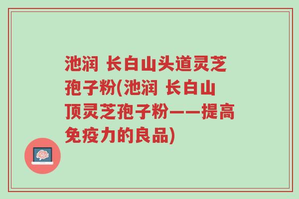 池润 长白山头道灵芝孢子粉(池润 长白山顶灵芝孢子粉——提高免疫力的良品)-第1张图片-超越 池润 长白山头道灵芝孢子粉(池润 长白山顶灵芝孢子粉——提高免疫力的良品)-第1张图片-超越