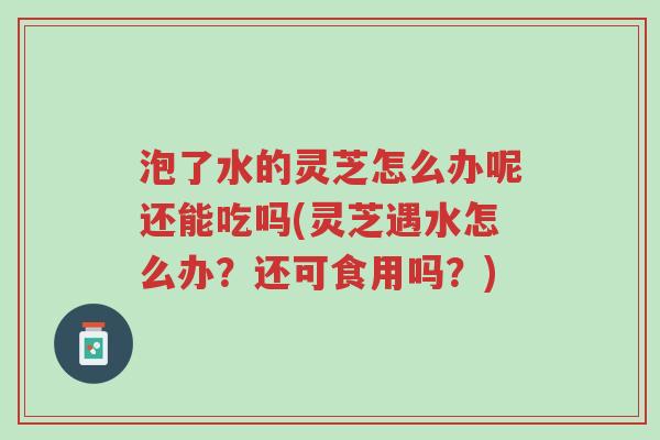 泡了水的灵芝怎么办呢还能吃吗(灵芝遇水怎么办?还可食用吗?)-第1张图片-超越 泡了水的灵芝怎么办呢还能吃吗(灵芝遇水怎么办?还可食用吗?)-第1张图片-超越