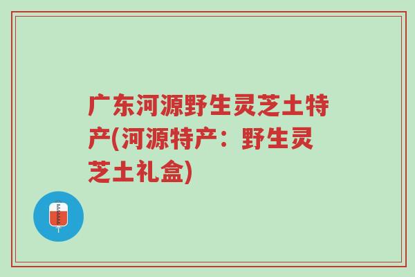 广东河源野生灵芝土特产(河源特产:野生灵芝土礼盒)-第1张图片-超越 广东河源野生灵芝土特产(河源特产:野生灵芝土礼盒)-第1张图片-超越