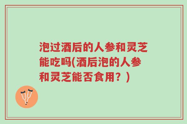 泡过酒后的人参和灵芝能吃吗(酒后泡的人参和灵芝能否食用？)-第1张图片-超越