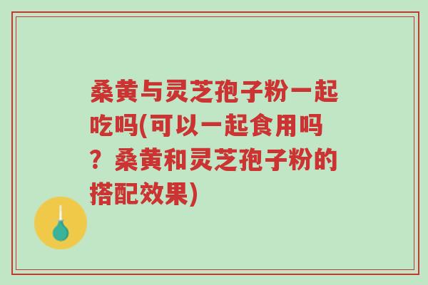 桑黄与灵芝孢子粉一起吃吗(可以一起食用吗？桑黄和灵芝孢子粉的搭配效果)-第1张图片-超越