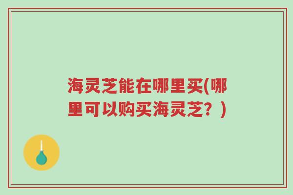 海灵芝能在哪里买(哪里可以购买海灵芝？)-第1张图片-超越