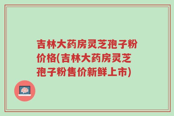 吉林大药房灵芝孢子粉价格(吉林大药房灵芝孢子粉售价新鲜上市)-第1张图片-超越 吉林大药房灵芝孢子粉价格(吉林大药房灵芝孢子粉售价新鲜上市)-第1张图片-超越