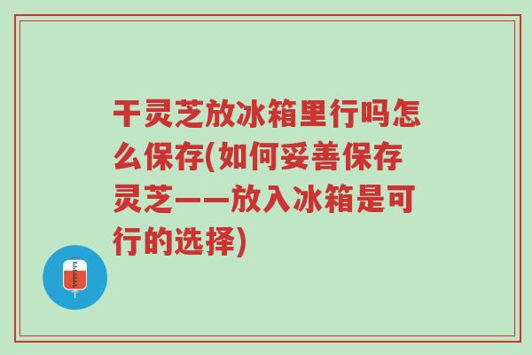干灵芝放冰箱里行吗怎么保存(如何妥善保存灵芝——放入冰箱是可行的选择)-第1张图片-超越