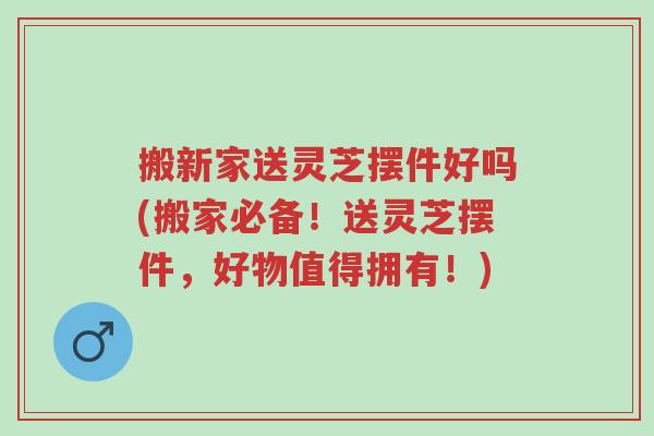 搬新家送灵芝摆件好吗(搬家必备!送灵芝摆件,好物值得拥有!)-第1张图片-超越 搬新家送灵芝摆件好吗(搬家必备!送灵芝摆件,好物值得拥有!)-第1张图片-超越