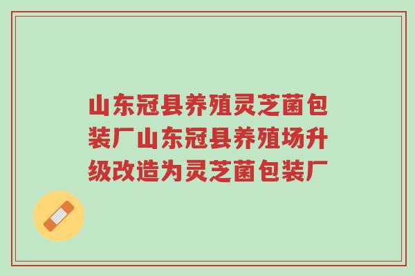 山东冠县养殖灵芝菌包装厂山东冠县养殖场升级改造为灵芝菌包装厂-第1张图片-超越 山东冠县养殖灵芝菌包装厂山东冠县养殖场升级改造为灵芝菌包装厂-第1张图片-超越