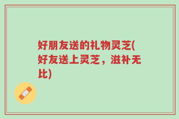 好朋友送的礼物灵芝(好友送上灵芝,滋补无比)-第1张图片-超越 好朋友送的礼物灵芝(好友送上灵芝,滋补无比)-第1张图片-超越