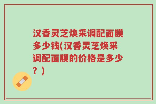汉香灵芝焕采调配面膜多少钱(汉香灵芝焕采调配面膜的价格是多少?)-第1张图片-超越 汉香灵芝焕采调配面膜多少钱(汉香灵芝焕采调配面膜的价格是多少?)-第1张图片-超越