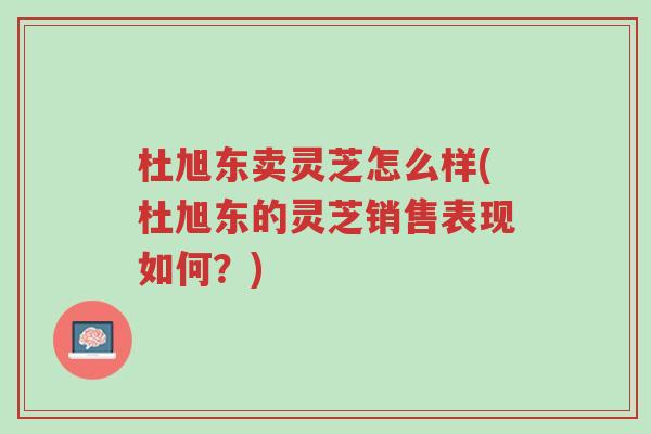 杜旭东卖灵芝怎么样(杜旭东的灵芝销售表现如何?)-第1张图片-超越 杜旭东卖灵芝怎么样(杜旭东的灵芝销售表现如何?)-第1张图片-超越