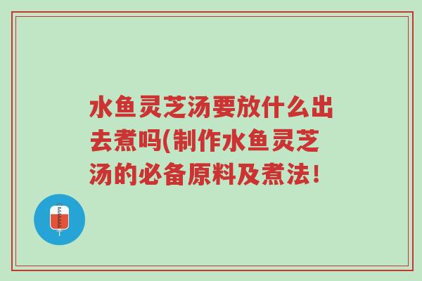 水鱼灵芝汤要放什么出去煮吗(制作水鱼灵芝汤的必备原料及煮法!-第1张图片-超越 水鱼灵芝汤要放什么出去煮吗(制作水鱼灵芝汤的必备原料及煮法!-第1张图片-超越