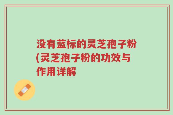 没有蓝标的灵芝孢子粉(灵芝孢子粉的功效与作用详解-第1张图片-超越 没有蓝标的灵芝孢子粉(灵芝孢子粉的功效与作用详解-第1张图片-超越