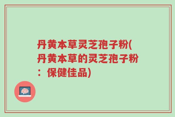 丹黄本草灵芝孢子粉(丹黄本草的灵芝孢子粉:保健佳品)-第1张图片-超越 丹黄本草灵芝孢子粉(丹黄本草的灵芝孢子粉:保健佳品)-第1张图片-超越