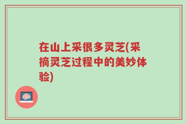 在山上采很多灵芝(采摘灵芝过程中的美妙体验)-第1张图片-超越 在山上采很多灵芝(采摘灵芝过程中的美妙体验)-第1张图片-超越