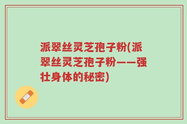 派翠丝灵芝孢子粉(派翠丝灵芝孢子粉——强壮身体的秘密)-第1张图片-超越 派翠丝灵芝孢子粉(派翠丝灵芝孢子粉——强壮身体的秘密)-第1张图片-超越