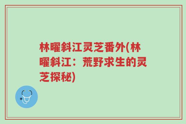 林曜斜江灵芝番外(林曜斜江:荒野求生的灵芝探秘)-第1张图片-超越 林曜斜江灵芝番外(林曜斜江:荒野求生的灵芝探秘)-第1张图片-超越