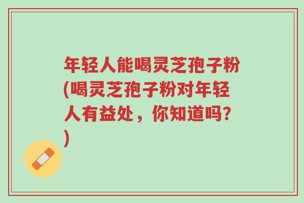 年轻人能喝灵芝孢子粉(喝灵芝孢子粉对年轻人有益处,你知道吗?)-第1张图片-超越 年轻人能喝灵芝孢子粉(喝灵芝孢子粉对年轻人有益处,你知道吗?)-第1张图片-超越