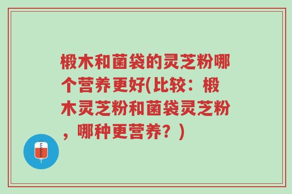 椴木和菌袋的灵芝粉哪个营养更好(比较：椴木灵芝粉和菌袋灵芝粉，哪种更营养？)-第1张图片-超越