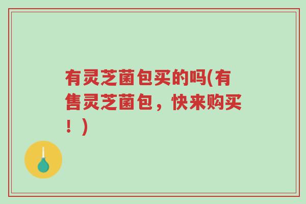 有灵芝菌包买的吗(有售灵芝菌包，快来购买！)-第1张图片-超越