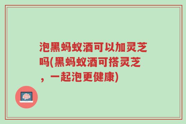 泡黑蚂蚁酒可以加灵芝吗(黑蚂蚁酒可搭灵芝,一起泡更健康)-第1张图片-超越 泡黑蚂蚁酒可以加灵芝吗(黑蚂蚁酒可搭灵芝,一起泡更健康)-第1张图片-超越