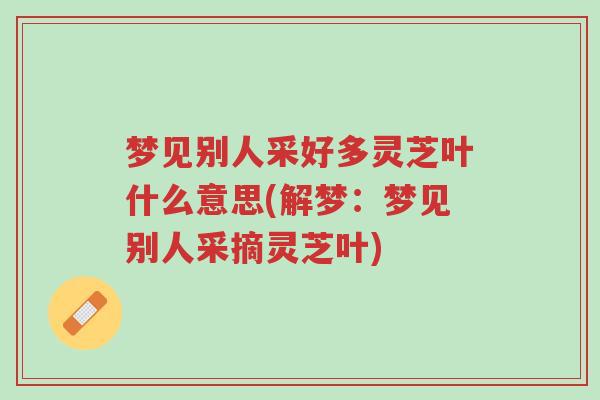 梦见别人采好多灵芝叶什么意思(解梦:梦见别人采摘灵芝叶)-第1张图片-超越 梦见别人采好多灵芝叶什么意思(解梦:梦见别人采摘灵芝叶)-第1张图片-超越