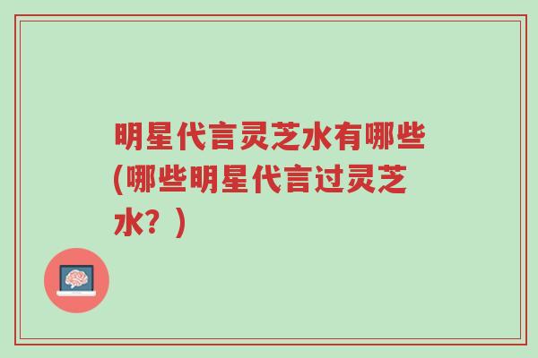 明星代言灵芝水有哪些(哪些明星代言过灵芝水?)-第1张图片-超越 明星代言灵芝水有哪些(哪些明星代言过灵芝水?)-第1张图片-超越